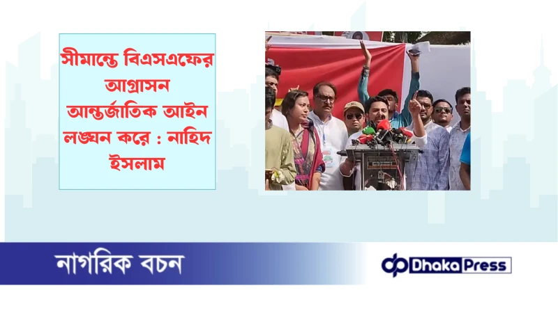 সীমান্তে বিএসএফের আগ্রাসন আন্তর্জাতিক আইন লঙ্ঘন করে : নাহিদ ইসলাম