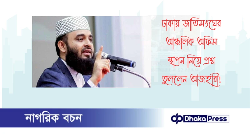 ঢাকায় জাতিসংঘের আঞ্চলিক অফিস স্থাপন নিয়ে প্রশ্ন তুললেন আজহারী