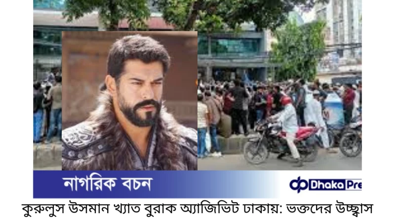 কুরুলুস উসমান খ্যাত বুরাক অ্যাজিভিট ঢাকায়: ভক্তদের উচ্ছ্বাস